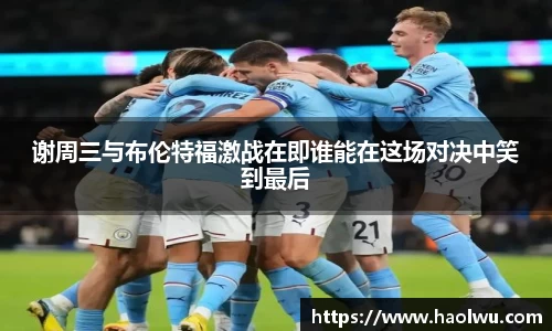 谢周三与布伦特福激战在即谁能在这场对决中笑到最后