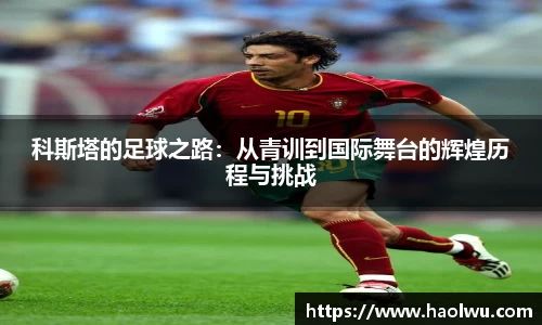 科斯塔的足球之路：从青训到国际舞台的辉煌历程与挑战